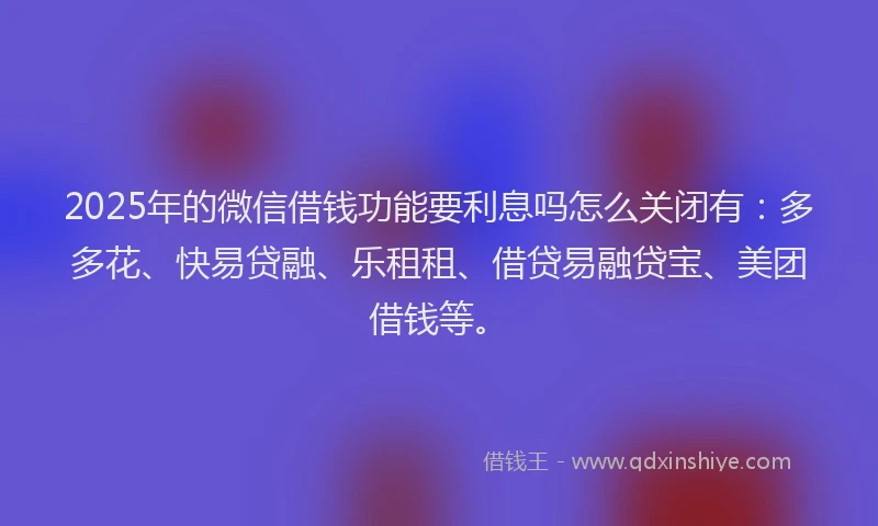 2025年的微信借钱功能要利息吗怎么关闭有：多多花、快易贷融、乐租租、借贷易融贷宝、美团借钱等。