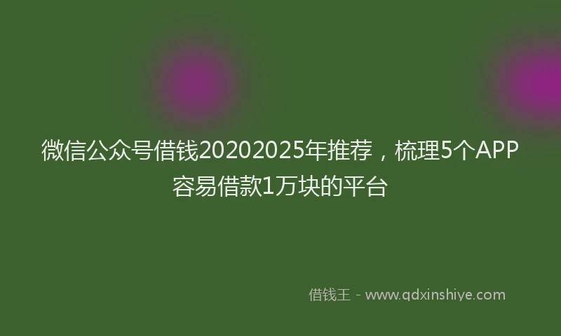 微信公众号借钱20202025年推荐，梳理5个APP容易借款1万块的平台