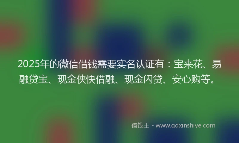 2025年的微信借钱需要实名认证有：宝来花、易融贷宝、现金侠快借融、现金闪贷、安心购等。