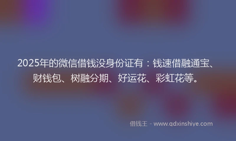 2025年的微信借钱没身份证有：钱速借融通宝、财钱包、树融分期、好运花、彩虹花等。