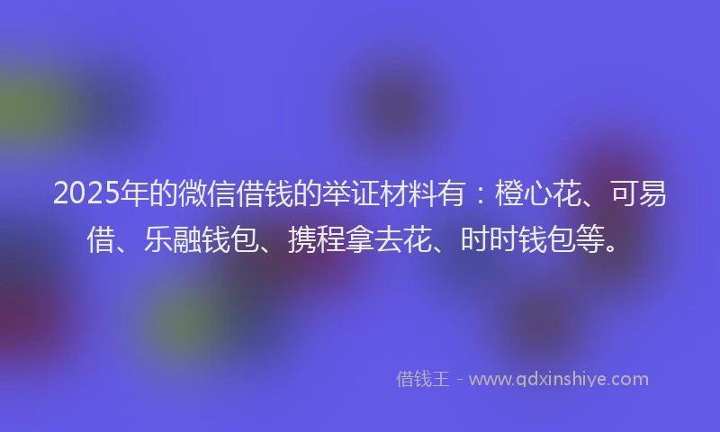 2025年的微信借钱的举证材料有：橙心花、可易借、乐融钱包、携程拿去花、时时钱包等。