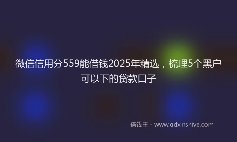 微信信用分559能借钱2025年精选，梳理5个黑户可以下的贷款口子