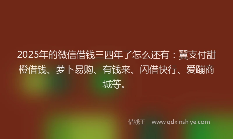 2025年的微信借钱三四年了怎么还有：翼支付甜橙借钱、萝卜易购、有钱来、闪借快行、爱蹦商城等。