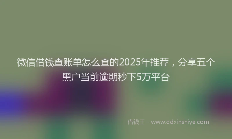 微信借钱查账单怎么查的2025年推荐，分享五个黑户当前逾期秒下5万平台