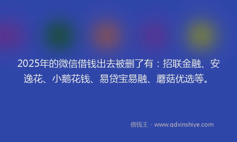 2025年的微信借钱出去被删了有：招联金融、安逸花、小鹅花钱、易贷宝易融、蘑菇优选等。