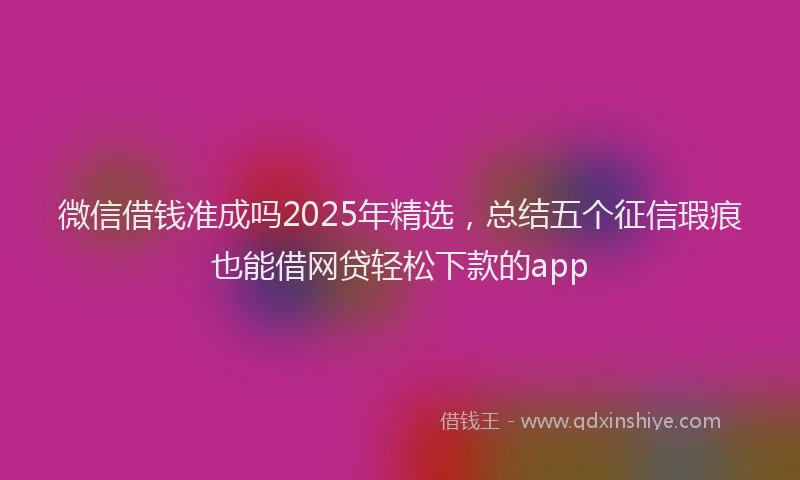 微信借钱准成吗2025年精选，总结五个征信瑕疵也能借网贷轻松下款的app