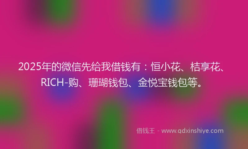 2025年的微信先给我借钱有：恒小花、桔享花、RICH-购、珊瑚钱包、金悦宝钱包等。