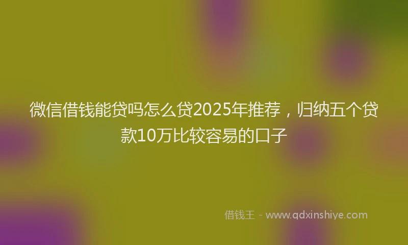 微信借钱能贷吗怎么贷2025年推荐，归纳五个贷款10万比较容易的口子