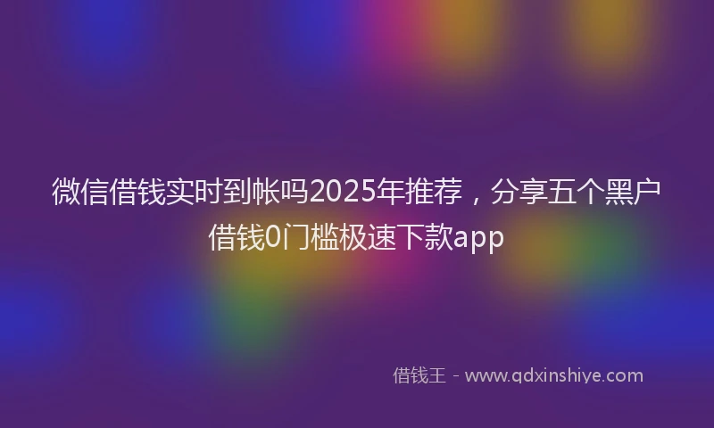 微信借钱实时到帐吗2025年推荐，分享五个黑户借钱0门槛极速下款app