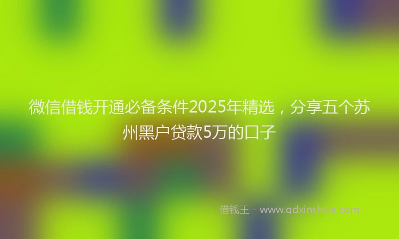 微信借钱开通必备条件2025年精选，分享五个苏州黑户贷款5万的口子
