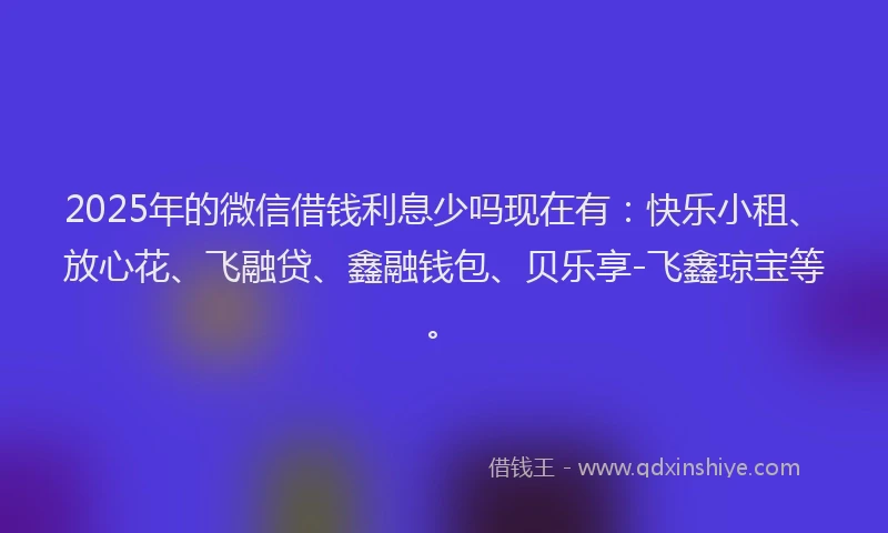 2025年的微信借钱利息少吗现在有：快乐小租、放心花、飞融贷、鑫融钱包、贝乐享-飞鑫琼宝等。