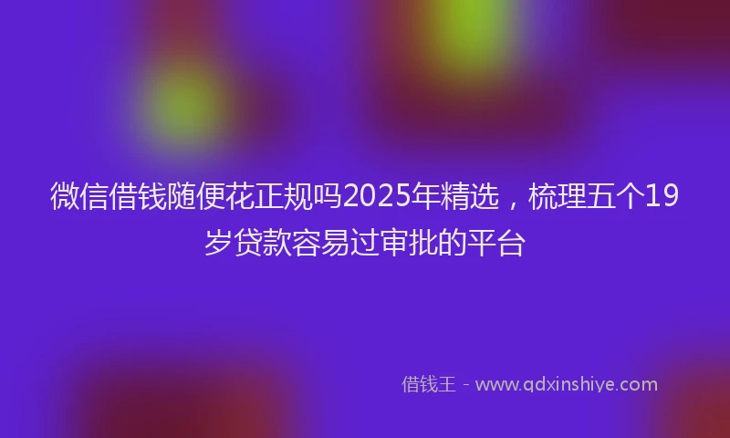 微信借钱随便花正规吗2025年精选，梳理五个19岁贷款容易过审批的平台