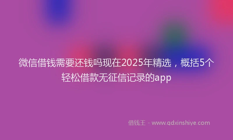 微信借钱需要还钱吗现在2025年精选，概括5个轻松借款无征信记录的app