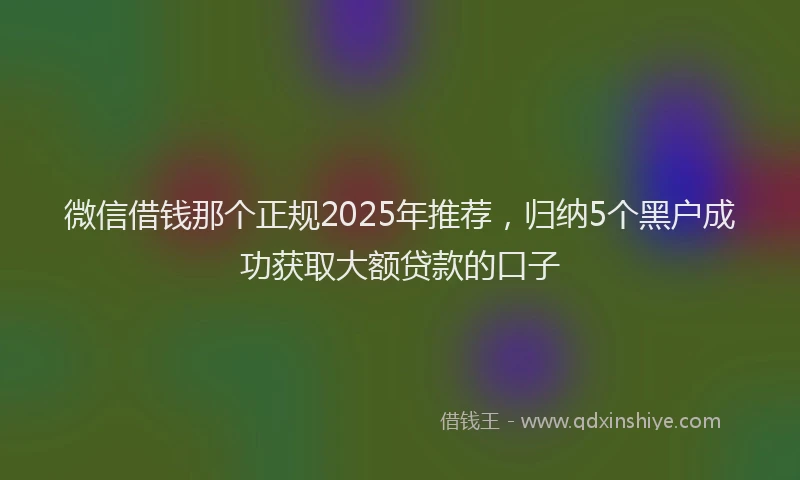 微信借钱那个正规2025年推荐，归纳5个黑户成功获取大额贷款的口子