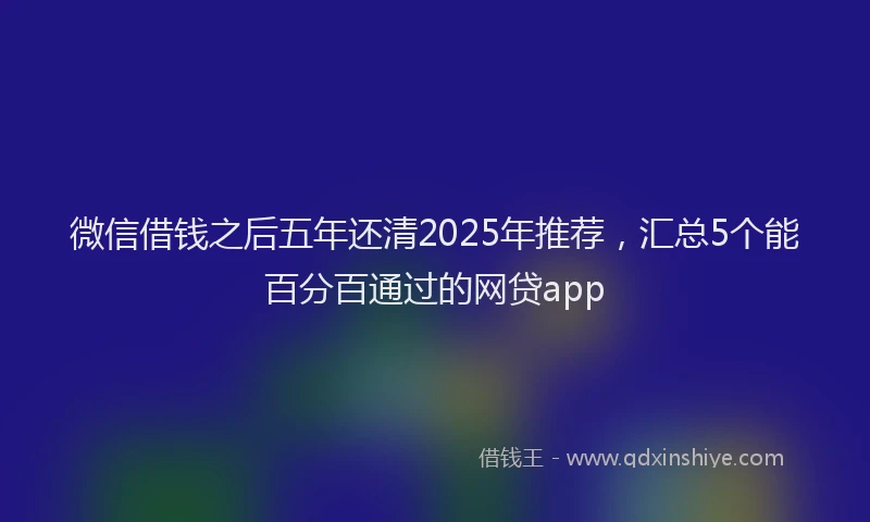 微信借钱之后五年还清2025年推荐，汇总5个能百分百通过的网贷app