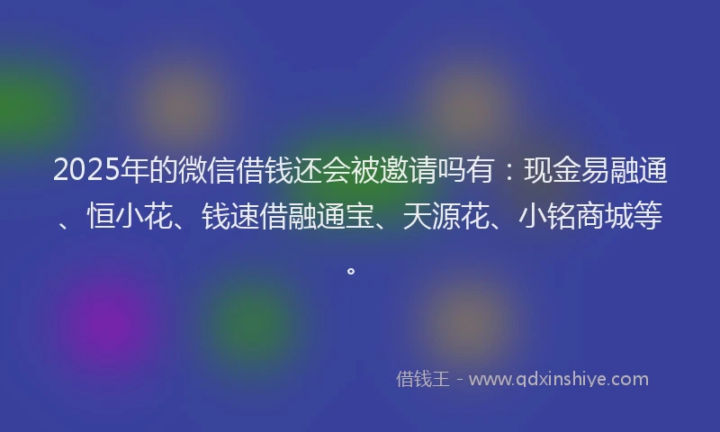 2025年的微信借钱还会被邀请吗有：现金易融通、恒小花、钱速借融通宝、天源花、小铭商城等。