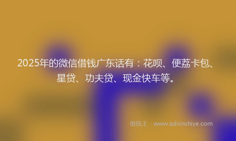 2025年的微信借钱广东话有：花呗、便荔卡包、星贷、功夫贷、现金快车等。