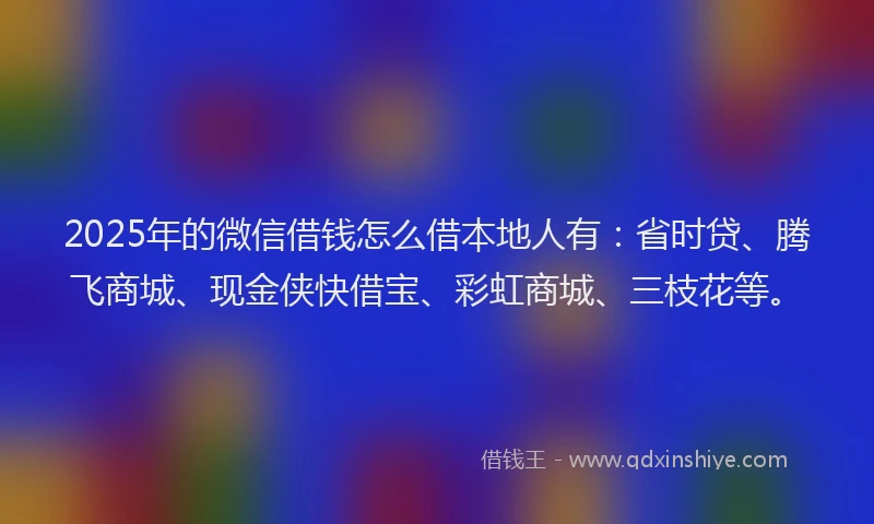 2025年的微信借钱怎么借本地人有：省时贷、腾飞商城、现金侠快借宝、彩虹商城、三枝花等。