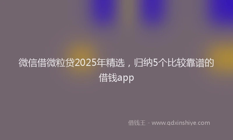 微信借微粒贷2025年精选，归纳5个比较靠谱的借钱app