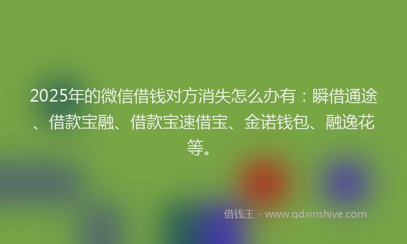 2025年的微信借钱对方消失怎么办有：瞬借通途、借款宝融、借款宝速借宝、金诺钱包、融逸花等。
