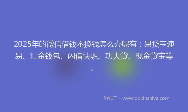 2025年的微信借钱不换钱怎么办呢有：易贷宝速易、汇金钱包、闪借快融、功夫贷、现金贷宝等。