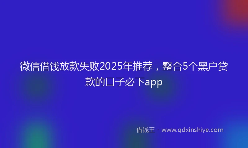 微信借钱放款失败2025年推荐，整合5个黑户贷款的口子必下app