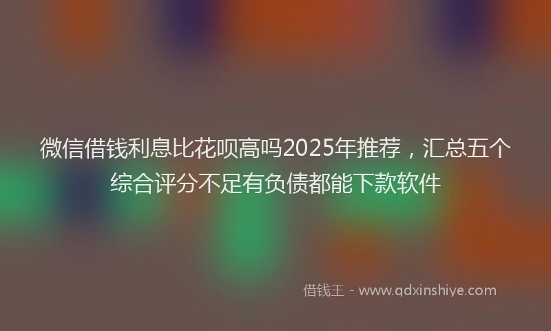 微信借钱利息比花呗高吗2025年推荐，汇总五个综合评分不足有负债都能下款软件