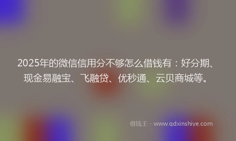 2025年的微信信用分不够怎么借钱有：好分期、现金易融宝、飞融贷、优秒通、云贝商城等。