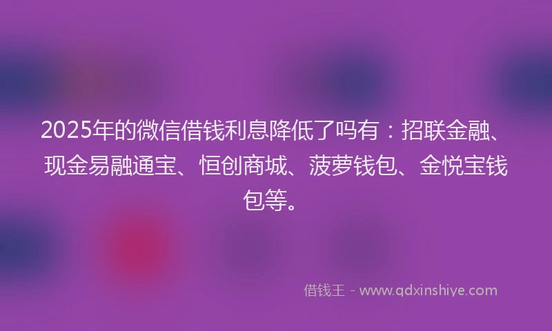 2025年的微信借钱利息降低了吗有：招联金融、现金易融通宝、恒创商城、菠萝钱包、金悦宝钱包等。