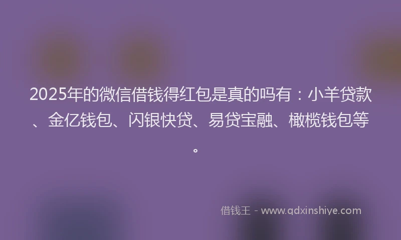 2025年的微信借钱得红包是真的吗有：小羊贷款、金亿钱包、闪银快贷、易贷宝融、橄榄钱包等。