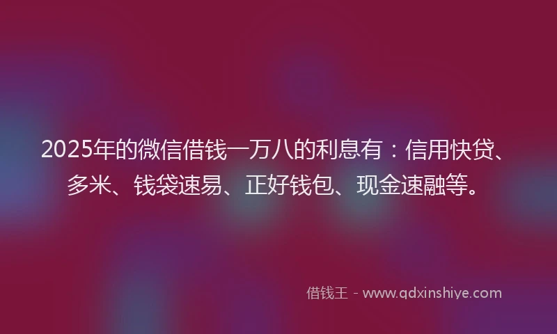 2025年的微信借钱一万八的利息有：信用快贷、多米、钱袋速易、正好钱包、现金速融等。