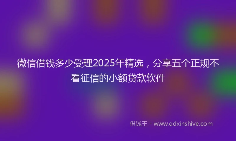 微信借钱多少受理2025年精选，分享五个正规不看征信的小额贷款软件