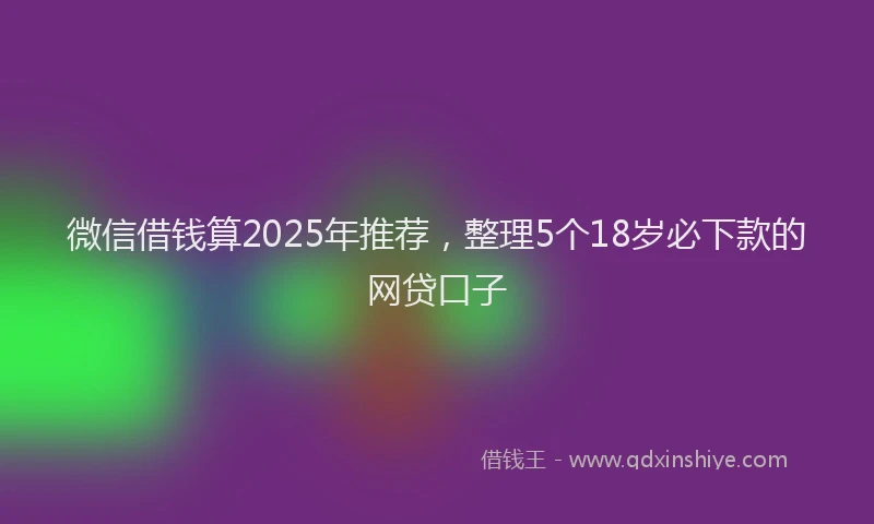 微信借钱算2025年推荐，整理5个18岁必下款的网贷口子