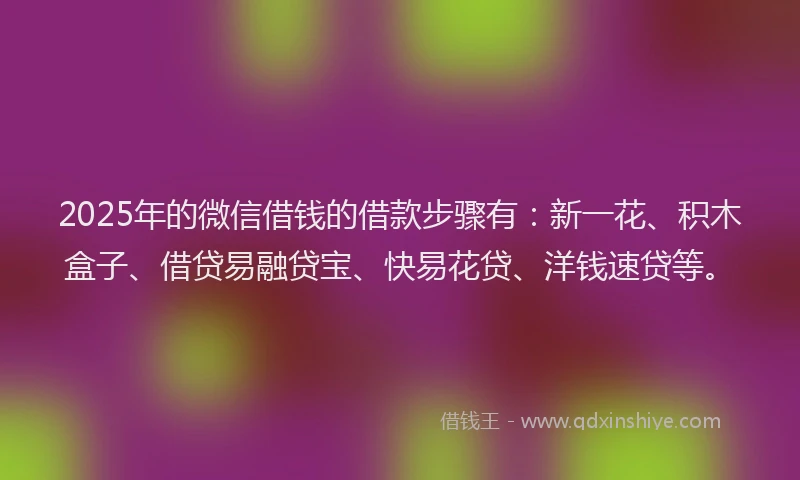 2025年的微信借钱的借款步骤有：新一花、积木盒子、借贷易融贷宝、快易花贷、洋钱速贷等。