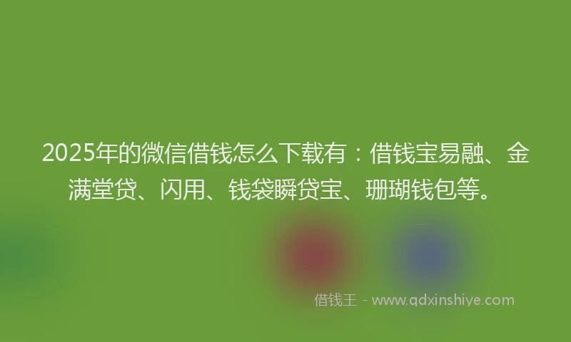2025年的微信借钱怎么下载有：借钱宝易融、金满堂贷、闪用、钱袋瞬贷宝、珊瑚钱包等。