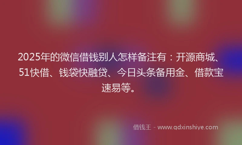 2025年的微信借钱别人怎样备注有：开源商城、51快借、钱袋快融贷、今日头条备用金、借款宝速易等。