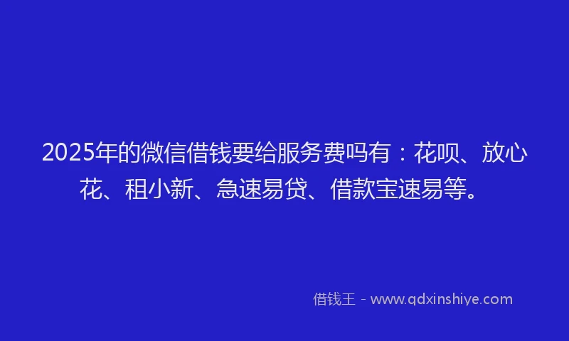 2025年的微信借钱要给服务费吗有：花呗、放心花、租小新、急速易贷、借款宝速易等。