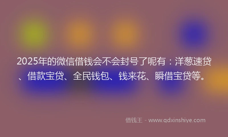 2025年的微信借钱会不会封号了呢有：洋葱速贷、借款宝贷、全民钱包、钱来花、瞬借宝贷等。