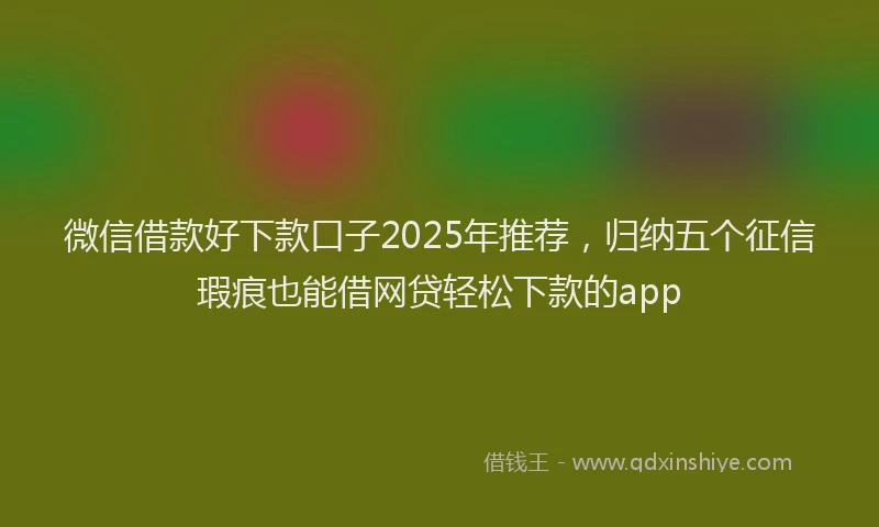 微信借款好下款口子2025年推荐，归纳五个征信瑕疵也能借网贷轻松下款的app