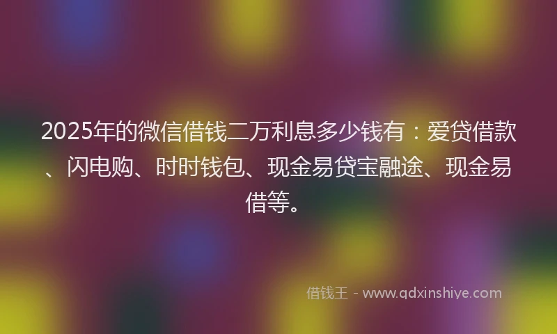 2025年的微信借钱二万利息多少钱有：爱贷借款、闪电购、时时钱包、现金易贷宝融途、现金易借等。