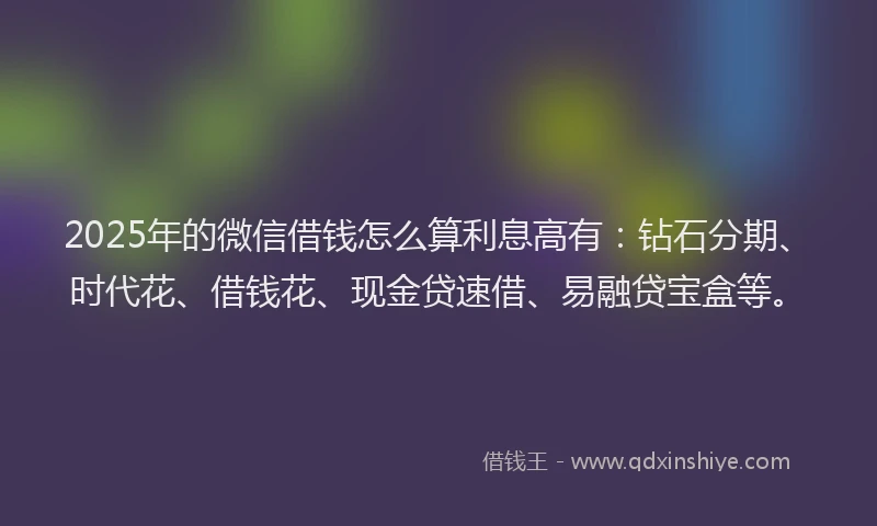 2025年的微信借钱怎么算利息高有：钻石分期、时代花、借钱花、现金贷速借、易融贷宝盒等。