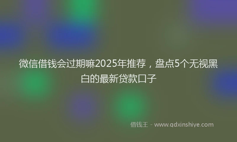 微信借钱会过期嘛2025年推荐，盘点5个无视黑白的最新贷款口子