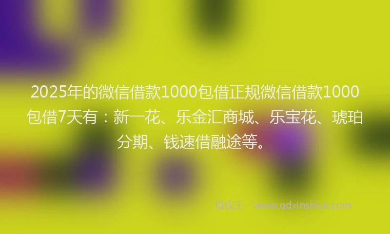 2025年的微信借款1000包借正规微信借款1000包借7天有：新一花、乐金汇商城、乐宝花、琥珀分期、钱速借融途等。