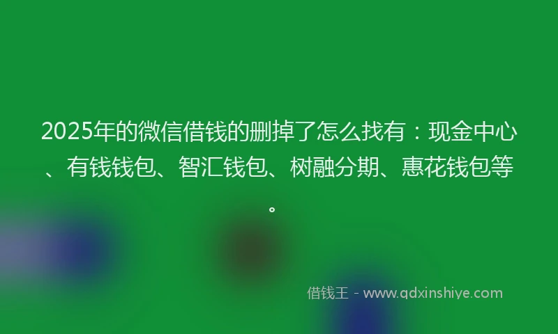 2025年的微信借钱的删掉了怎么找有：现金中心、有钱钱包、智汇钱包、树融分期、惠花钱包等。