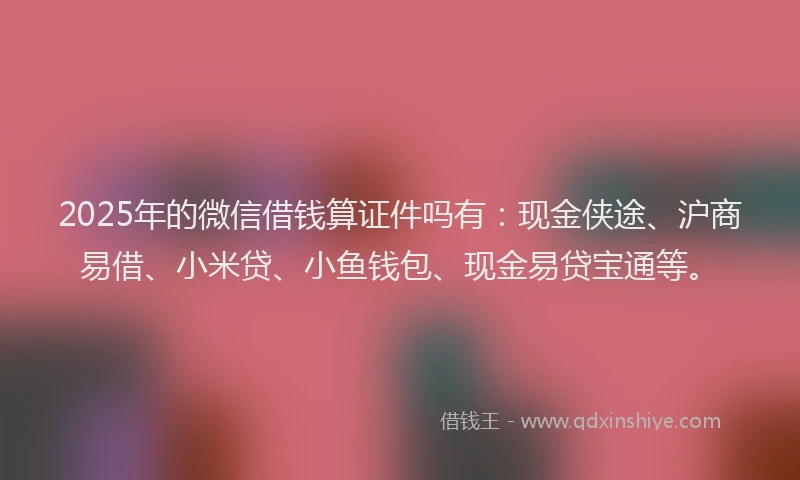 2025年的微信借钱算证件吗有：现金侠途、沪商易借、小米贷、小鱼钱包、现金易贷宝通等。