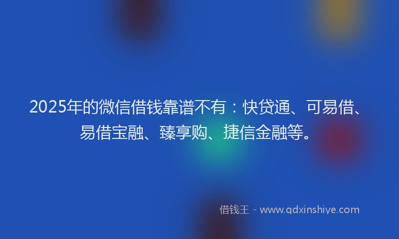 2025年的微信借钱靠谱不有：快贷通、可易借、易借宝融、臻享购、捷信金融等。