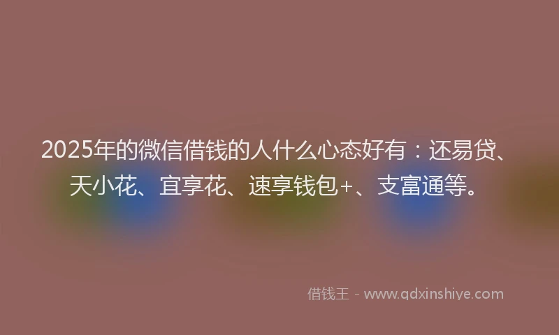 2025年的微信借钱的人什么心态好有：还易贷、天小花、宜享花、速享钱包+、支富通等。