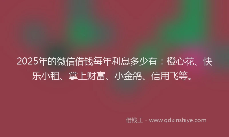 2025年的微信借钱每年利息多少有：橙心花、快乐小租、掌上财富、小金鸽、信用飞等。