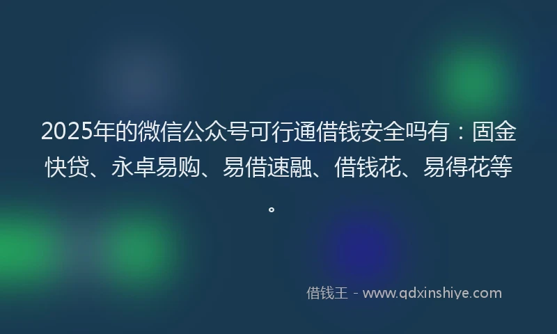 2025年的微信公众号可行通借钱安全吗有：固金快贷、永卓易购、易借速融、借钱花、易得花等。