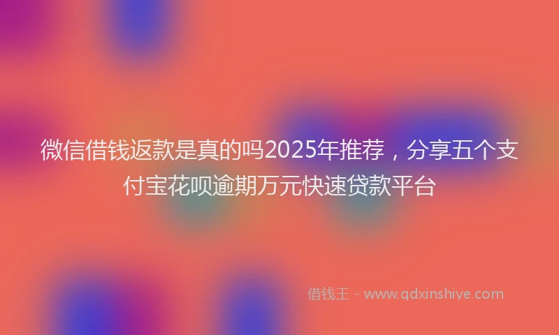 微信借钱返款是真的吗2025年推荐，分享五个支付宝花呗逾期万元快速贷款平台